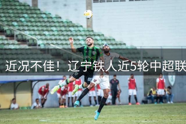 近况不佳！辽宁铁人近5轮中超联赛1平4负，最近3轮丢11球